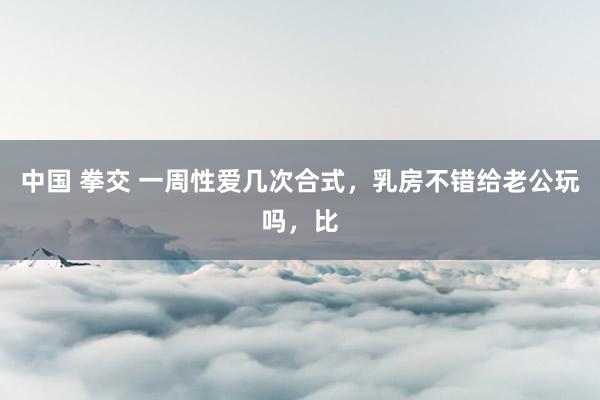 中国 拳交 一周性爱几次合式,乳房不错给老公玩吗,比