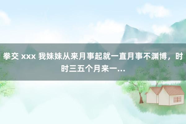拳交 xxx 我妹妹从来月事起就一直月事不渊博,时时三五个月来一...