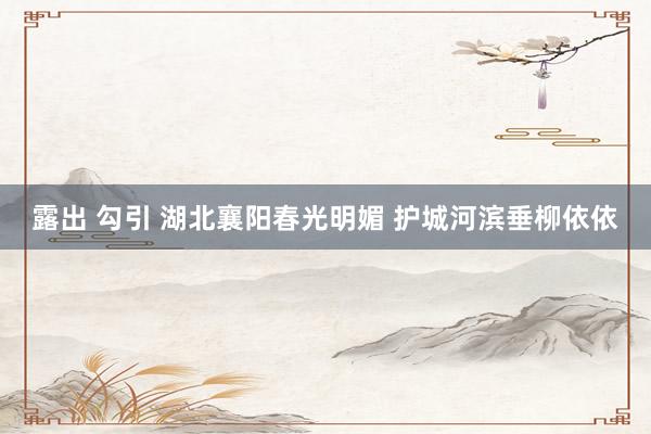 露出 勾引 湖北襄阳春光明媚 护城河滨垂柳依依