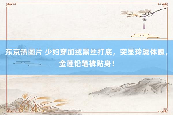 东京热图片 少妇穿加绒黑丝打底，突显玲珑体魄，金莲铅笔裤贴身！