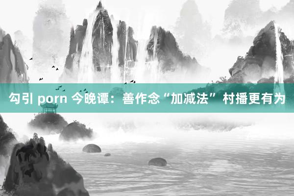 勾引 porn 今晚谭：善作念“加减法” 村播更有为