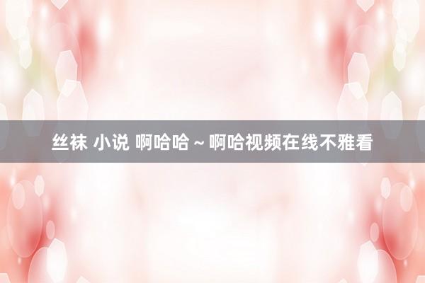 丝袜 小说 啊哈哈~啊哈视频在线不雅看