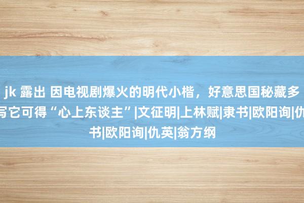 jk 露出 因电视剧爆火的明代小楷，好意思国秘藏多年，听说写它可得“心上东谈主”|文征明|上林赋|隶书|欧阳询|仇英|翁方纲