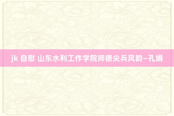 jk 自慰 山东水利工作学院师德尖兵风韵—孔娟