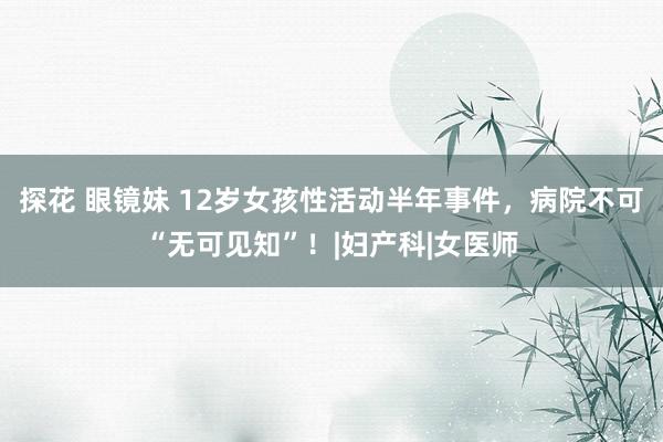 探花 眼镜妹 12岁女孩性活动半年事件，病院不可“无可见知”！|妇产科|女医师