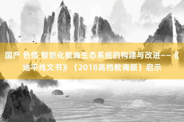 国产 色情 智能化教诲生态系统的构建与改进——《地平线文书》（2018高档教诲版）启示