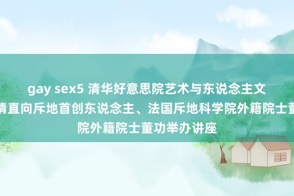 gay sex5 清华好意思院艺术与东说念主文系列讲座邀请直向斥地首创东说念主、法国斥地科学院外籍院士董功举办讲座