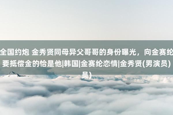 全国约炮 金秀贤同母异父哥哥的身份曝光，向金赛纶要抵偿金的恰是他|韩国|金赛纶恋情|金秀贤(男演员)