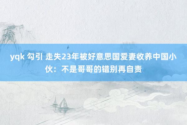 yqk 勾引 走失23年被好意思国爱妻收养中国小伙：不是哥哥的错别再自责