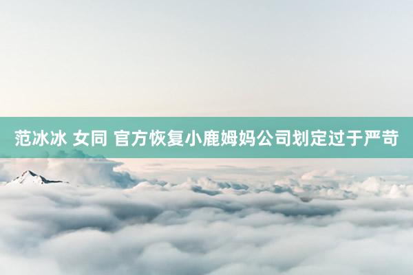 范冰冰 女同 官方恢复小鹿姆妈公司划定过于严苛
