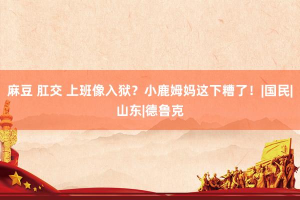 麻豆 肛交 上班像入狱？小鹿姆妈这下糟了！|国民|山东|德鲁克