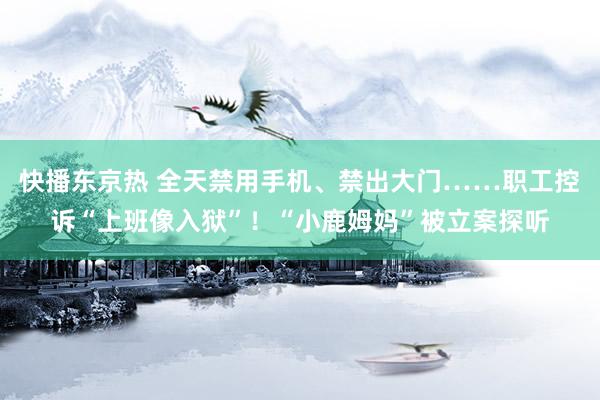 快播东京热 全天禁用手机、禁出大门……职工控诉“上班像入狱”！“小鹿姆妈”被立案探听