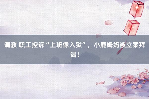 调教 职工控诉“上班像入狱”，小鹿姆妈被立案拜谒！