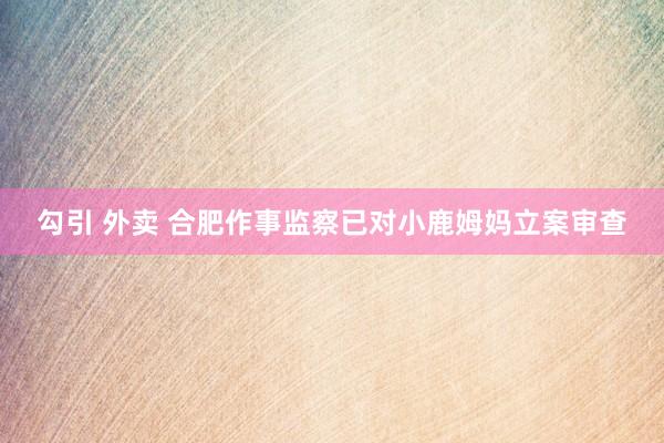勾引 外卖 合肥作事监察已对小鹿姆妈立案审查