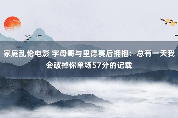 家庭乱伦电影 字母哥与里德赛后拥抱：总有一天我会破掉你单场57分的记载