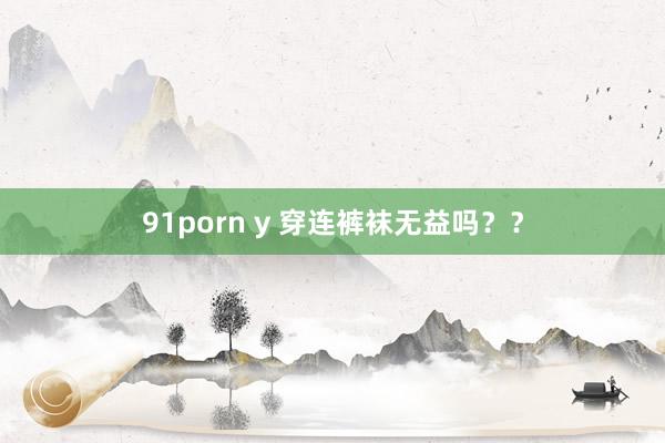 91porn y 穿连裤袜无益吗？？