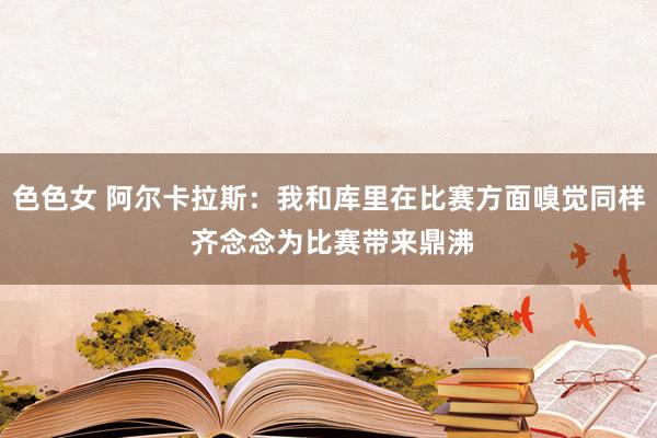色色女 阿尔卡拉斯：我和库里在比赛方面嗅觉同样 齐念念为比赛带来鼎沸