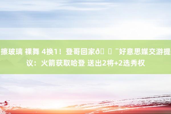 擦玻璃 裸舞 4换1！登哥回家🚨好意思媒交游提议：火箭获取哈登 送出2将+2选秀权