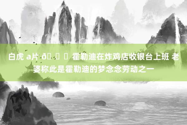 白虎 a片 😂霍勒迪在炸鸡店收银台上班 老婆称此是霍勒迪的梦念念劳动之一