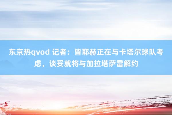 东京热qvod 记者：皆耶赫正在与卡塔尔球队考虑，谈妥就将与加拉塔萨雷解约