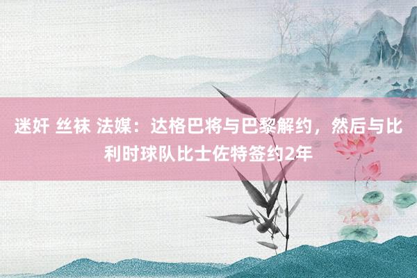 迷奸 丝袜 法媒：达格巴将与巴黎解约，然后与比利时球队比士佐特签约2年