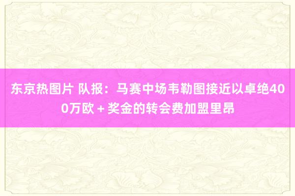 东京热图片 队报：马赛中场韦勒图接近以卓绝400万欧＋奖金的转会费加盟里昂