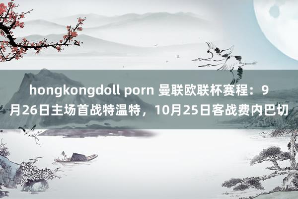 hongkongdoll porn 曼联欧联杯赛程：9月26日主场首战特温特，10月25日客战费内巴切