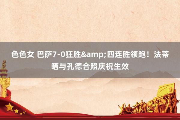 色色女 巴萨7-0狂胜&四连胜领跑！法蒂晒与孔德合照庆祝生效