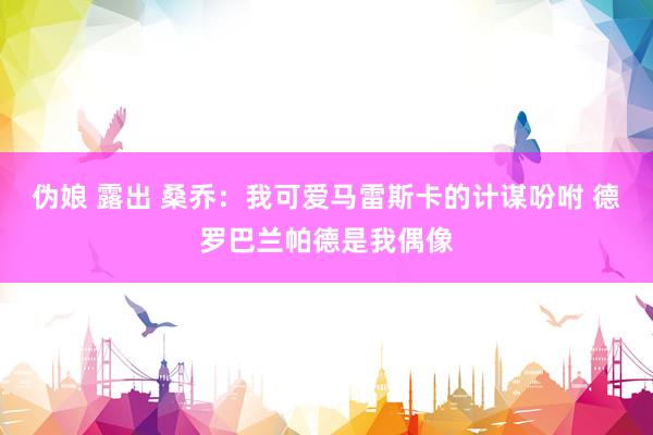 伪娘 露出 桑乔：我可爱马雷斯卡的计谋吩咐 德罗巴兰帕德是我偶像