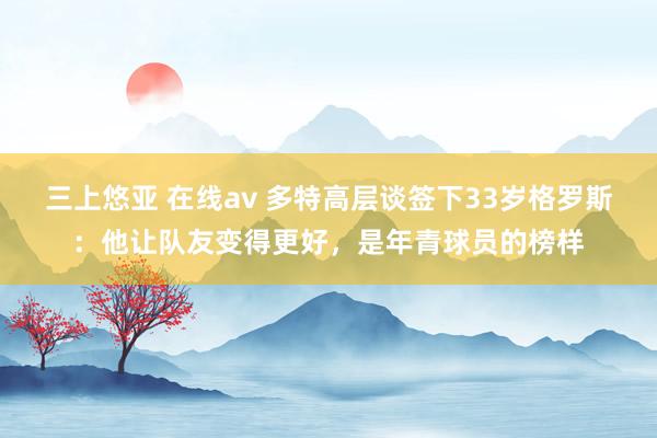 三上悠亚 在线av 多特高层谈签下33岁格罗斯：他让队友变得更好，是年青球员的榜样