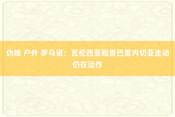伪娘 户外 罗马诺：瓦伦西亚租赁巴雷内切亚走动仍在运作