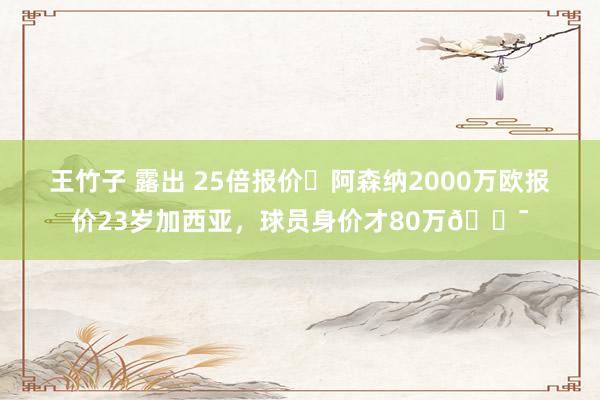 王竹子 露出 25倍报价❗阿森纳2000万欧报价23岁加西亚，球员身价才80万😯