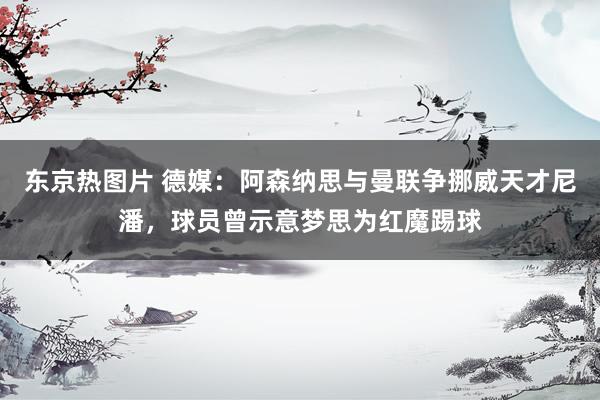 东京热图片 德媒：阿森纳思与曼联争挪威天才尼潘，球员曾示意梦思为红魔踢球