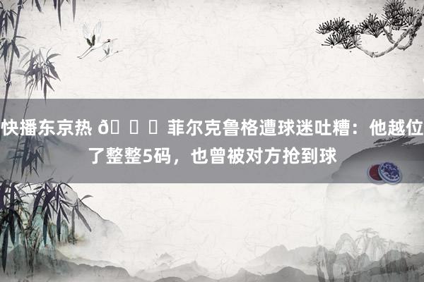 快播东京热 😂菲尔克鲁格遭球迷吐糟：他越位了整整5码，也曾被对方抢到球
