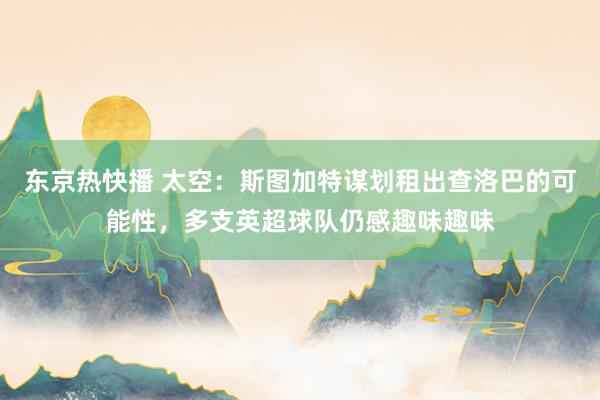 东京热快播 太空：斯图加特谋划租出查洛巴的可能性，多支英超球队仍感趣味趣味