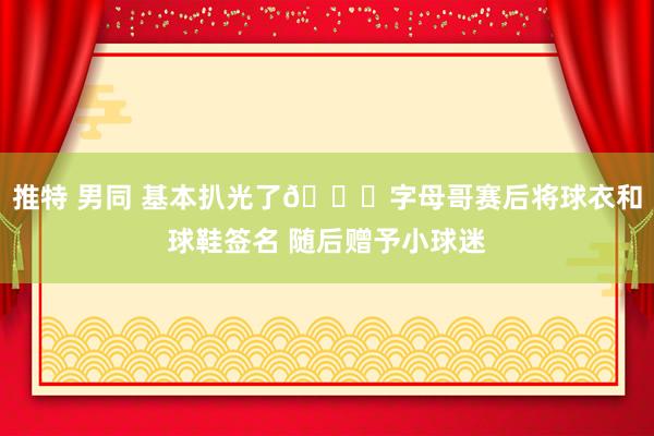 推特 男同 基本扒光了😂字母哥赛后将球衣和球鞋签名 随后赠予小球迷