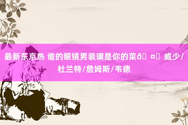 最新东京热 谁的眼镜男装璜是你的菜🤓威少/杜兰特/詹姆斯/韦德