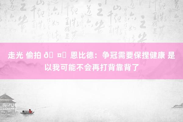走光 偷拍 🤕恩比德：争冠需要保捏健康 是以我可能不会再打背靠背了