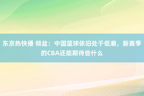 东京热快播 倾盆：中国篮球依旧处于低潮，新赛季的CBA还能期待些什么