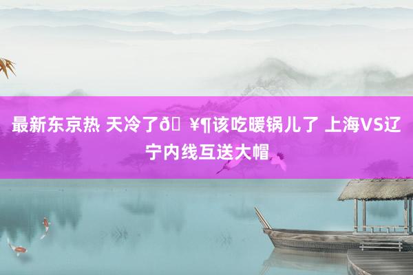 最新东京热 天冷了🥶该吃暖锅儿了 上海VS辽宁内线互送大帽