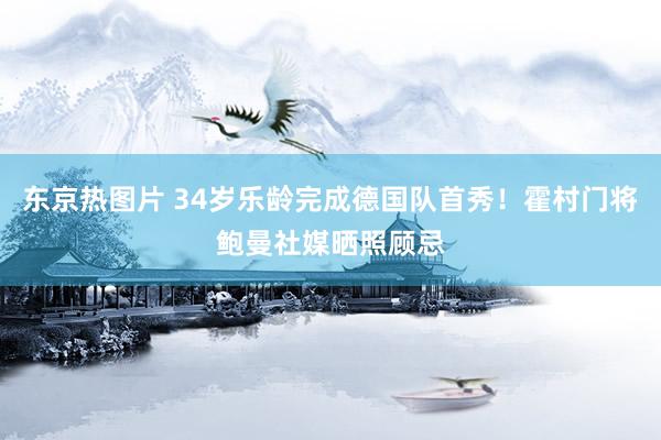 东京热图片 34岁乐龄完成德国队首秀！霍村门将鲍曼社媒晒照顾忌