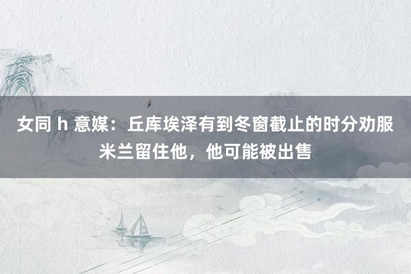 女同 h 意媒：丘库埃泽有到冬窗截止的时分劝服米兰留住他，他可能被出售