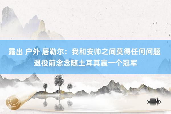露出 户外 居勒尔：我和安帅之间莫得任何问题 退役前念念随土耳其赢一个冠军