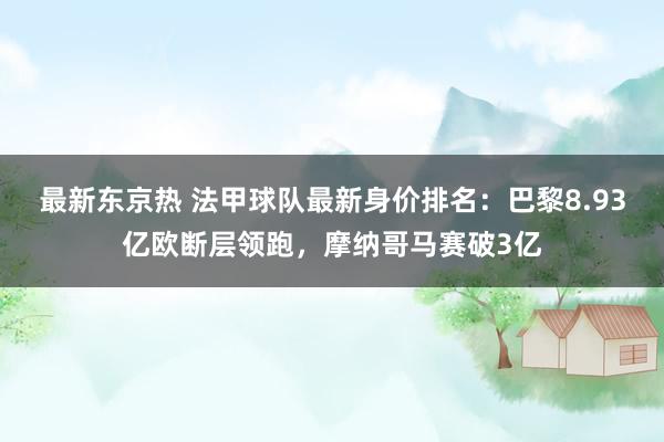 最新东京热 法甲球队最新身价排名：巴黎8.93亿欧断层领跑，摩纳哥马赛破3亿