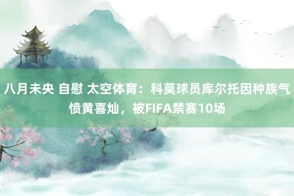 八月未央 自慰 太空体育：科莫球员库尔托因种族气愤黄喜灿，被FIFA禁赛10场