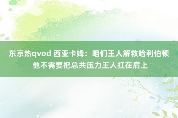 东京热qvod 西亚卡姆：咱们王人解救哈利伯顿 他不需要把总共压力王人扛在肩上