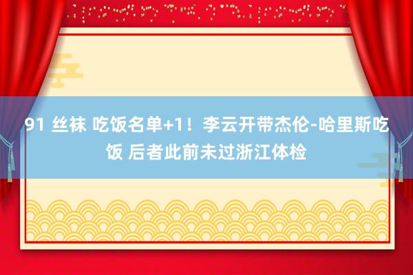 91 丝袜 吃饭名单+1！李云开带杰伦-哈里斯吃饭 后者此前未过浙江体检