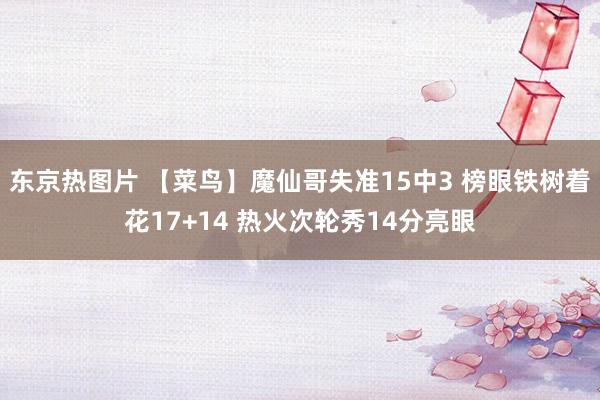 东京热图片 【菜鸟】魔仙哥失准15中3 榜眼铁树着花17+14 热火次轮秀14分亮眼