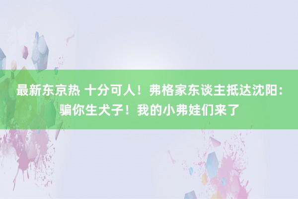 最新东京热 十分可人！弗格家东谈主抵达沈阳：骗你生犬子！我的小弗娃们来了