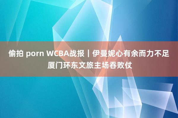 偷拍 porn WCBA战报｜伊曼妮心有余而力不足 厦门环东文旅主场吞败仗